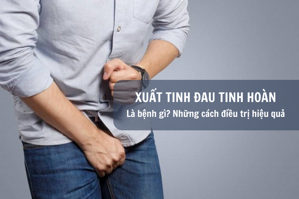 Xuất tinh xong đau tinh hoàn là bệnh gì? Những cách điều trị hiệu quả